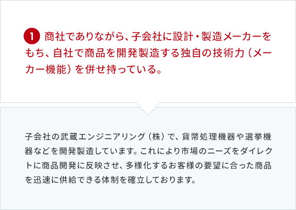 1 商社でありながら、子会社に設計・製造メーカーをもち、自社で商品を開発製造する独自の技術力（メーカー機能）を併せ持っている。 子会社の武蔵エンジニアリング（株）で、貨幣処理機器や選挙機器などを開発製造しています。これにより市場のニーズをダイレクトに商品開発に反映させ、多様化するお客様の要望に合った商品を迅速に供給できる体制を確立しております。