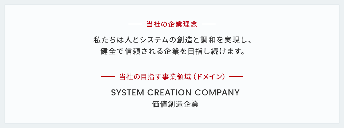 当社の企業理念 私たちは人とシステムの創造と調和を実現し、健全で信頼される企業を目指し続けます。 当社の目指す事業領域（ドメイン） SYSTEM CREATION COMPANY 価値創造企業